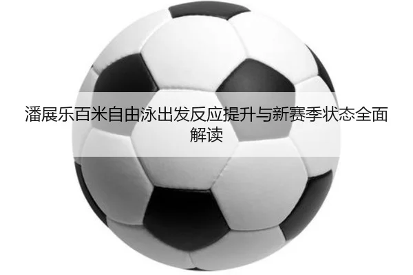 潘展乐百米自由泳出发反应提升与新赛季状态全面解读